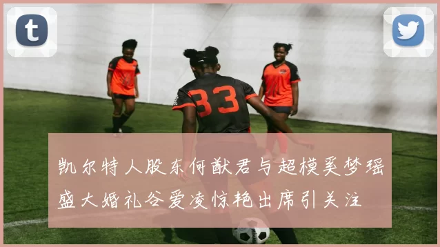 凯尔特人股东何猷君与超模奚梦瑶盛大婚礼谷爱凌惊艳出席引关注
