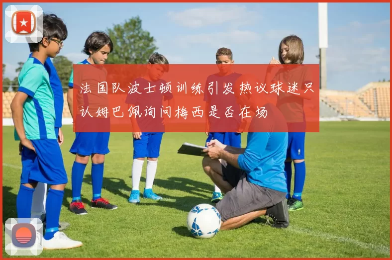 法国队波士顿训练引发热议球迷只认姆巴佩询问梅西是否在场