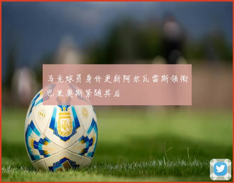 马竞球员身价更新阿尔瓦雷斯领衔巴里奥斯紧随其后