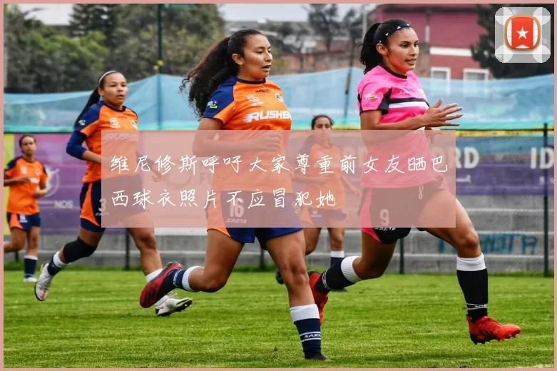 维尼修斯呼吁大家尊重前女友晒巴西球衣照片不应冒犯她