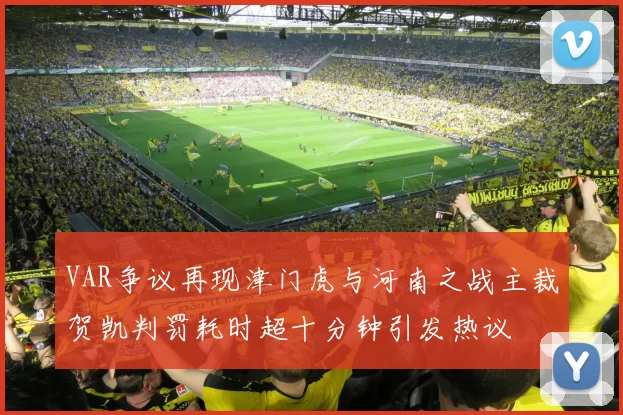 VAR争议再现津门虎与河南之战主裁贺凯判罚耗时超十分钟引发热议