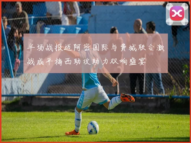 半场战报迈阿密国际与费城联合激战成平梅西助攻助力双响盛宴