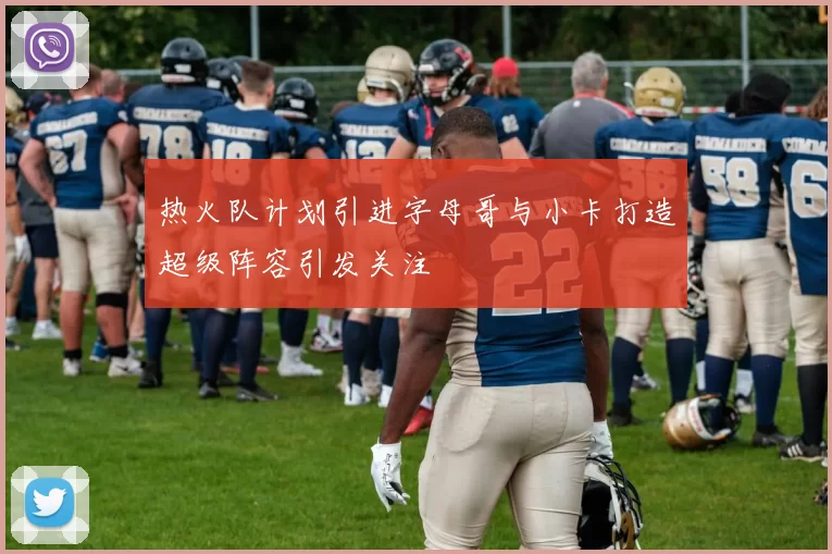 热火队计划引进字母哥与小卡打造超级阵容引发关注