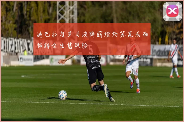 迪巴拉与罗马谈降薪续约苏莱或面临转会出售风险