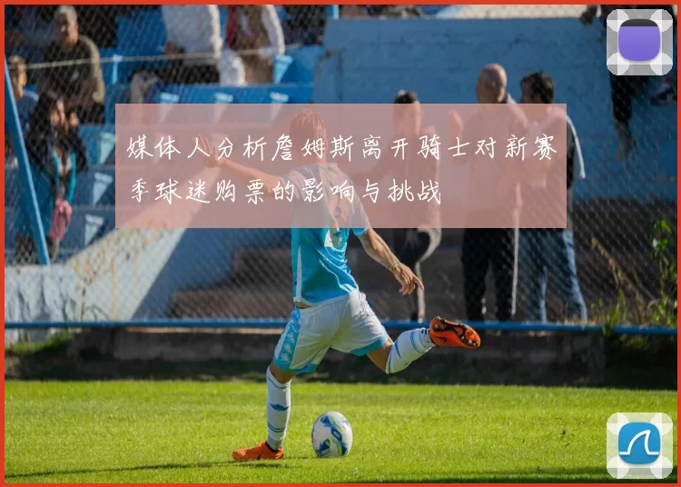 媒体人分析詹姆斯离开骑士对新赛季球迷购票的影响与挑战