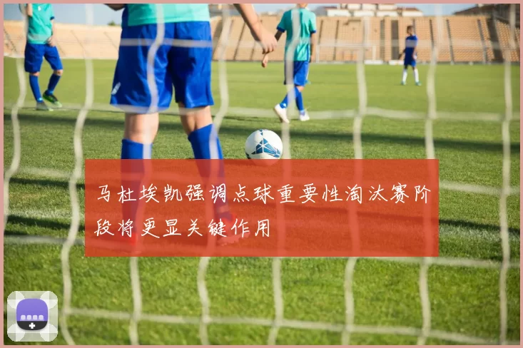 马杜埃凯强调点球重要性淘汰赛阶段将更显关键作用
