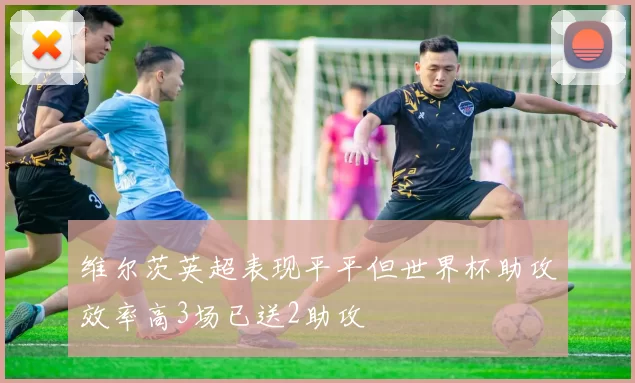 维尔茨英超表现平平但世界杯助攻效率高3场已送2助攻