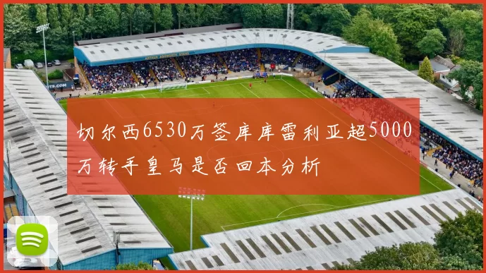 切尔西6530万签库库雷利亚超5000万转手皇马是否回本分析