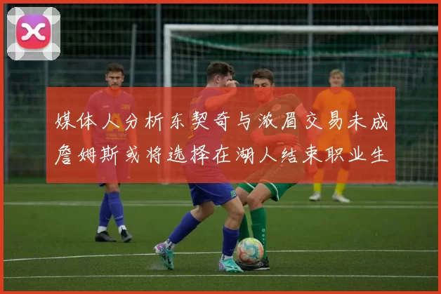 媒体人分析东契奇与浓眉交易未成詹姆斯或将选择在湖人结束职业生涯