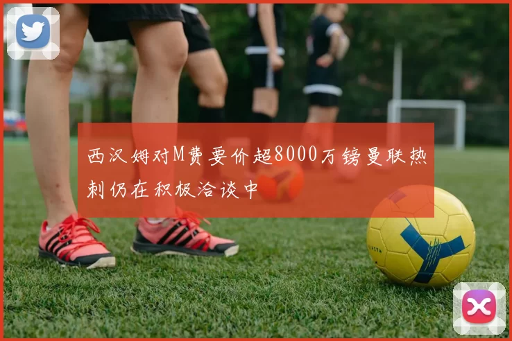 西汉姆对M费要价超8000万镑曼联热刺仍在积极洽谈中