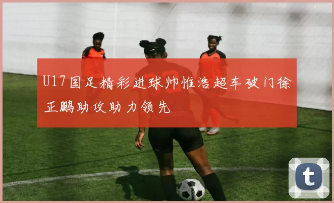 U17国足精彩进球帅惟浩超车破门徐正鹏助攻助力领先